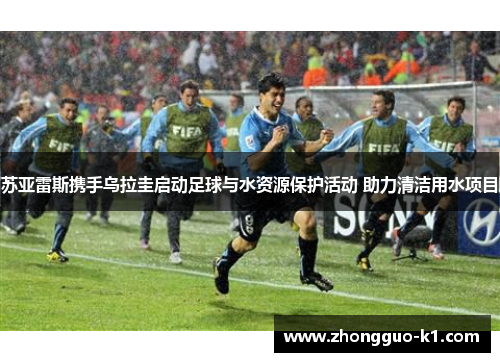 苏亚雷斯携手乌拉圭启动足球与水资源保护活动 助力清洁用水项目