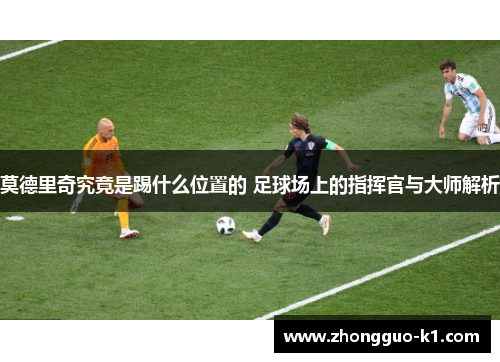 莫德里奇究竟是踢什么位置的 足球场上的指挥官与大师解析 莫德里奇究竟是踢什么位置的 足球场上的指挥官与大师解析