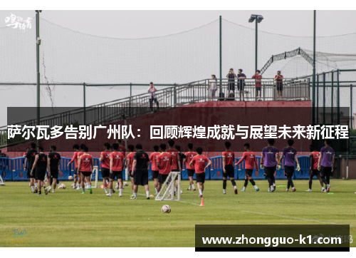 萨尔瓦多告别广州队：回顾辉煌成就与展望未来新征程