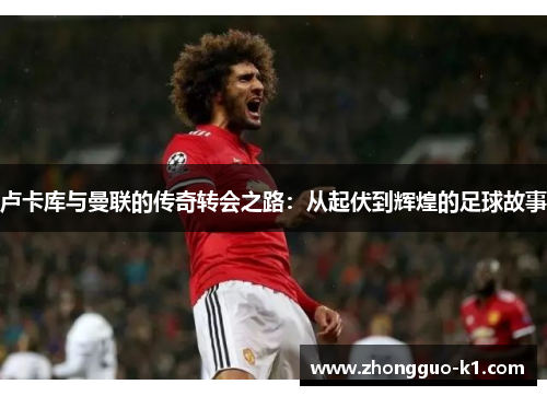 卢卡库与曼联的传奇转会之路:从起伏到辉煌的足球故事 卢卡库与曼联的传奇转会之路:从起伏到辉煌的足球故事