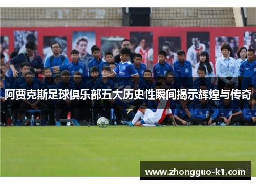阿贾克斯足球俱乐部五大历史性瞬间揭示辉煌与传奇 阿贾克斯足球俱乐部五大历史性瞬间揭示辉煌与传奇