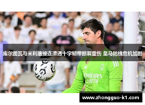 库尔图瓦与米利唐接连遭遇十字韧带断裂重伤 皇马防线危机加剧